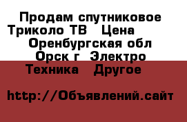 Продам спутниковое Триколо-ТВ › Цена ­ 4 000 - Оренбургская обл., Орск г. Электро-Техника » Другое   